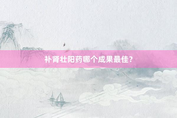 补肾壮阳药哪个成果最佳？